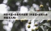 抖音开蓝v企业号代运营（抖音蓝v运营人必须是法人吗）