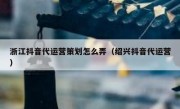 浙江抖音代运营策划怎么弄（绍兴抖音代运营）