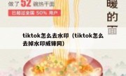 tiktok怎么去水印（tiktok怎么去掉水印威锋网）