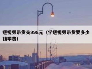 短视频带货交998元（学短视频带货要多少钱学费）