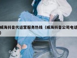 威海抖音代运营服务热线（威海抖音公司电话）