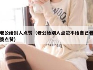 老公给别人点赞（老公给别人点赞不给自己老婆点赞）