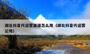 湖北抖音代运营渠道怎么用（湖北抖音代运营公司）