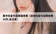 晋中抖音代运营服务费（深圳抖音代运营收费20万,有没有）