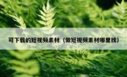 可下载的短视频素材（做短视频素材哪里找）