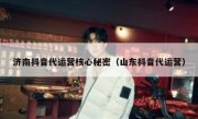 济南抖音代运营核心秘密（山东抖音代运营）