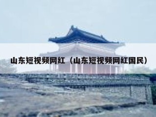 山东短视频网红（山东短视频网红国民）