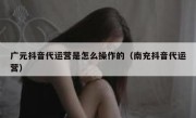 广元抖音代运营是怎么操作的（南充抖音代运营）