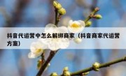 抖音代运营中怎么解绑商家（抖音商家代运营方案）