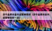 济宁品质抖音代运营哪家好（济宁品质抖音代运营哪家好一点）