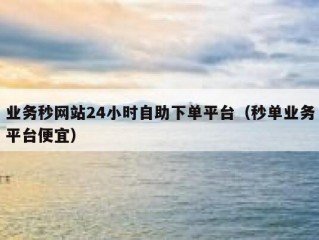 业务秒网站24小时自助下单平台（秒单业务平台便宜）