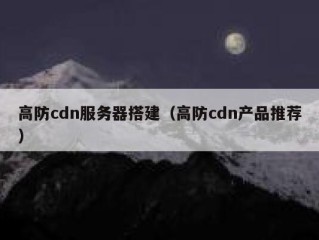 高防cdn服务器搭建（高防cdn产品推荐）