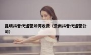 昆明抖音代运营如何收费（云南抖音代运营公司）