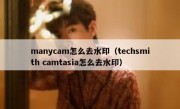 manycam怎么去水印（techsmith camtasia怎么去水印）