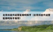 北京抖音代运营能做吗知乎（北京抖音代运营能做吗知乎推荐）