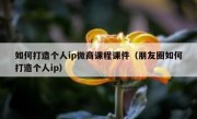 如何打造个人ip微商课程课件（朋友圈如何打造个人ip）