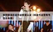 如何取消抖音代运营商认证（抖音代运营账号怎么收费）