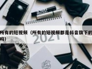 所有的短视频（所有的短视频都是抖音旗下的吗）