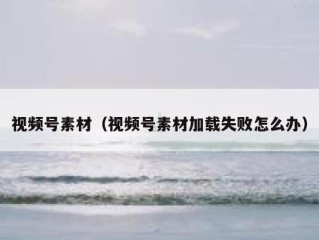 视频号素材（视频号素材加载失败怎么办）