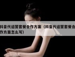 抖音代运营套餐合作方案（抖音代运营套餐合作方案怎么写）