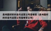 泉州最好的抖音代运营公司是哪家（泉州最好的抖音代运营公司是哪家公司）