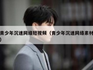 青少年沉迷网络短视频（青少年沉迷网络素材）