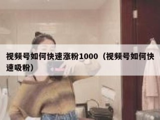 视频号如何快速涨粉1000（视频号如何快速吸粉）