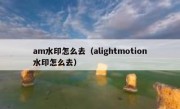 am水印怎么去（alightmotion水印怎么去）