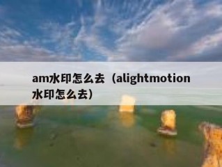 am水印怎么去（alightmotion水印怎么去）