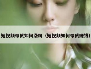 短视频带货如何涨粉（短视频如何带货赚钱）