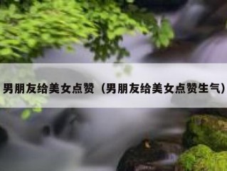 男朋友给美女点赞（男朋友给美女点赞生气）