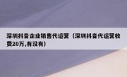 深圳抖音企业销售代运营（深圳抖音代运营收费20万,有没有）