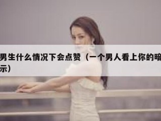 男生什么情况下会点赞（一个男人看上你的暗示）