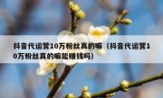 抖音代运营10万粉丝真的嘛（抖音代运营10万粉丝真的嘛能赚钱吗）