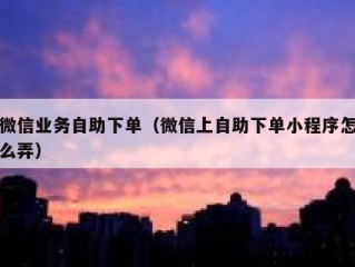 微信业务自助下单（微信上自助下单小程序怎么弄）