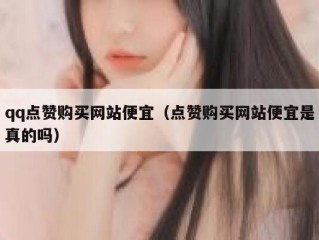 qq点赞购买网站便宜（点赞购买网站便宜是真的吗）