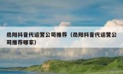 岳阳抖音代运营公司推荐（岳阳抖音代运营公司推荐哪家）