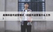 盘锦抖音代运营模式（抖音代运营是什么工作）