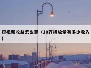 短视频收益怎么算（10万播放量有多少收入）