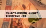 2023年三七能涨价格吗（2022年三七会涨价吗今天三七价格）