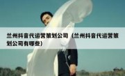 兰州抖音代运营策划公司（兰州抖音代运营策划公司有哪些）