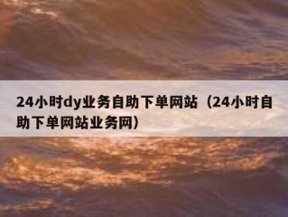 24小时dy业务自助下单网站（24小时自助下单网站业务网）