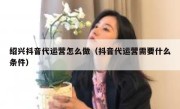 绍兴抖音代运营怎么做（抖音代运营需要什么条件）