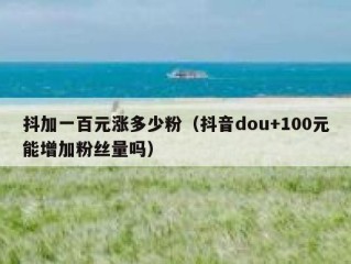 抖加一百元涨多少粉（抖音dou+100元能增加粉丝量吗）