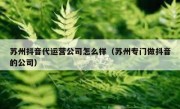 苏州抖音代运营公司怎么样（苏州专门做抖音的公司）