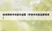 给舟网快手抖音代运营（学快手抖音运营带货）