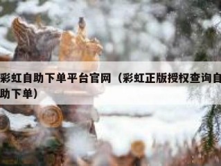 彩虹自助下单平台官网（彩虹正版授权查询自助下单）