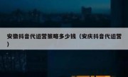 安徽抖音代运营策略多少钱（安庆抖音代运营）