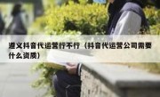 遵义抖音代运营行不行（抖音代运营公司需要什么资质）