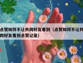 点赞如何不让共同好友看到（点赞如何不让共同好友看到点赞记录）